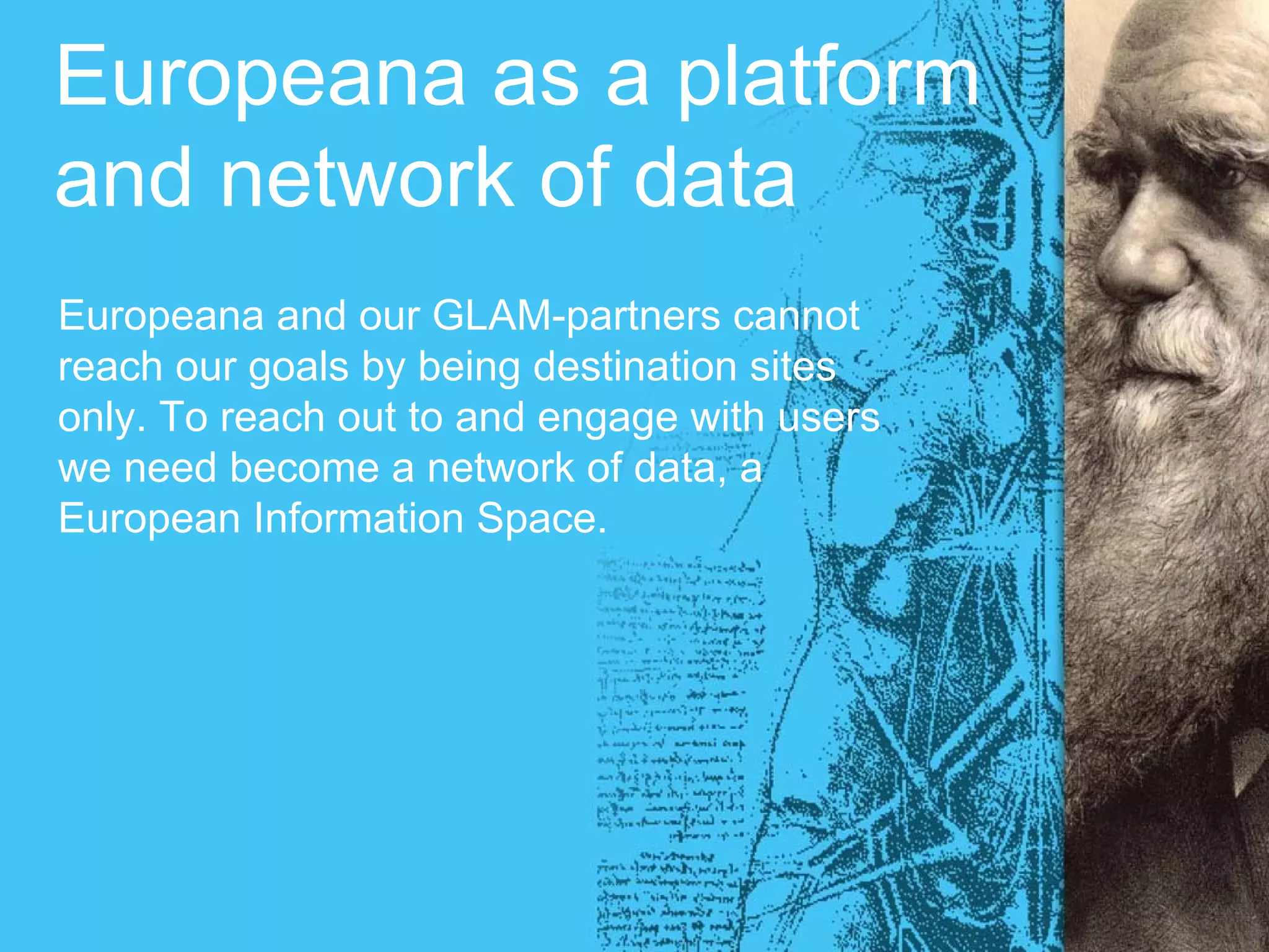 Europeana as a platform
and network of data
Europeana and our GLAM-partners cannot
reach our goals by being destination sites
only. To reach out to and engage with users
we need become a network of data, a
European Information Space.
 