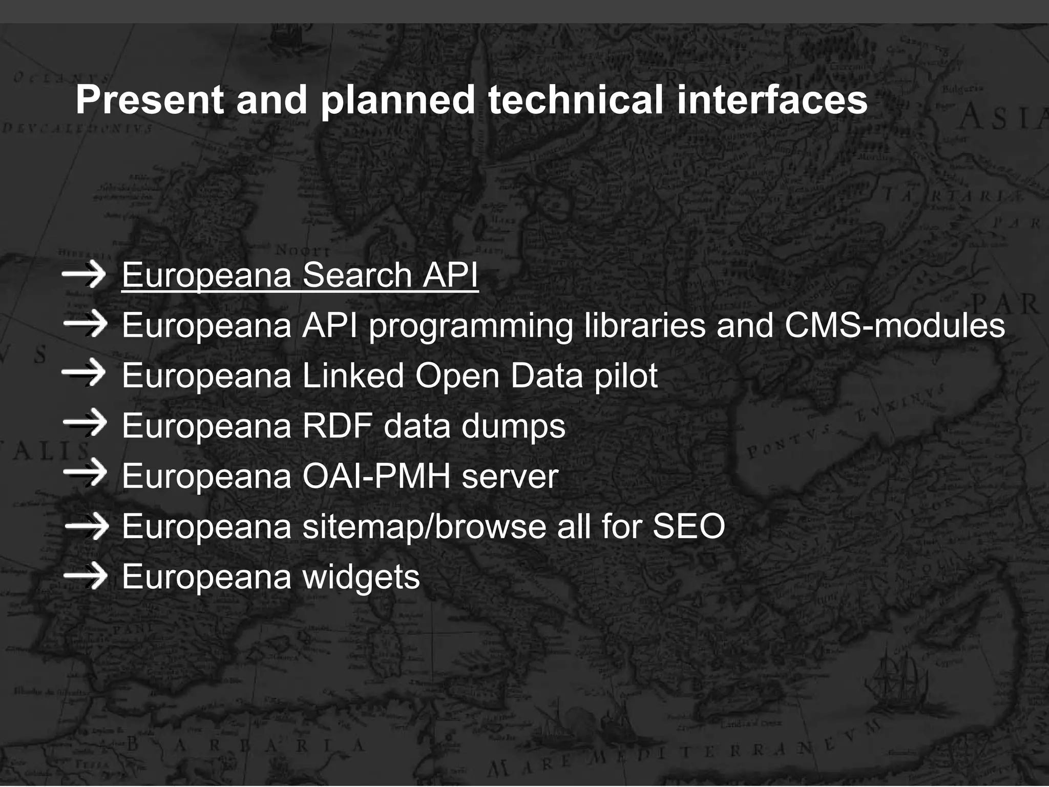 Present and planned technical interfaces



  Europeana Search API
  Europeana API programming libraries and CMS-modules
  Europeana Linked Open Data pilot
  Europeana RDF data dumps
  Europeana OAI-PMH server
  Europeana sitemap/browse all for SEO
  Europeana widgets
 