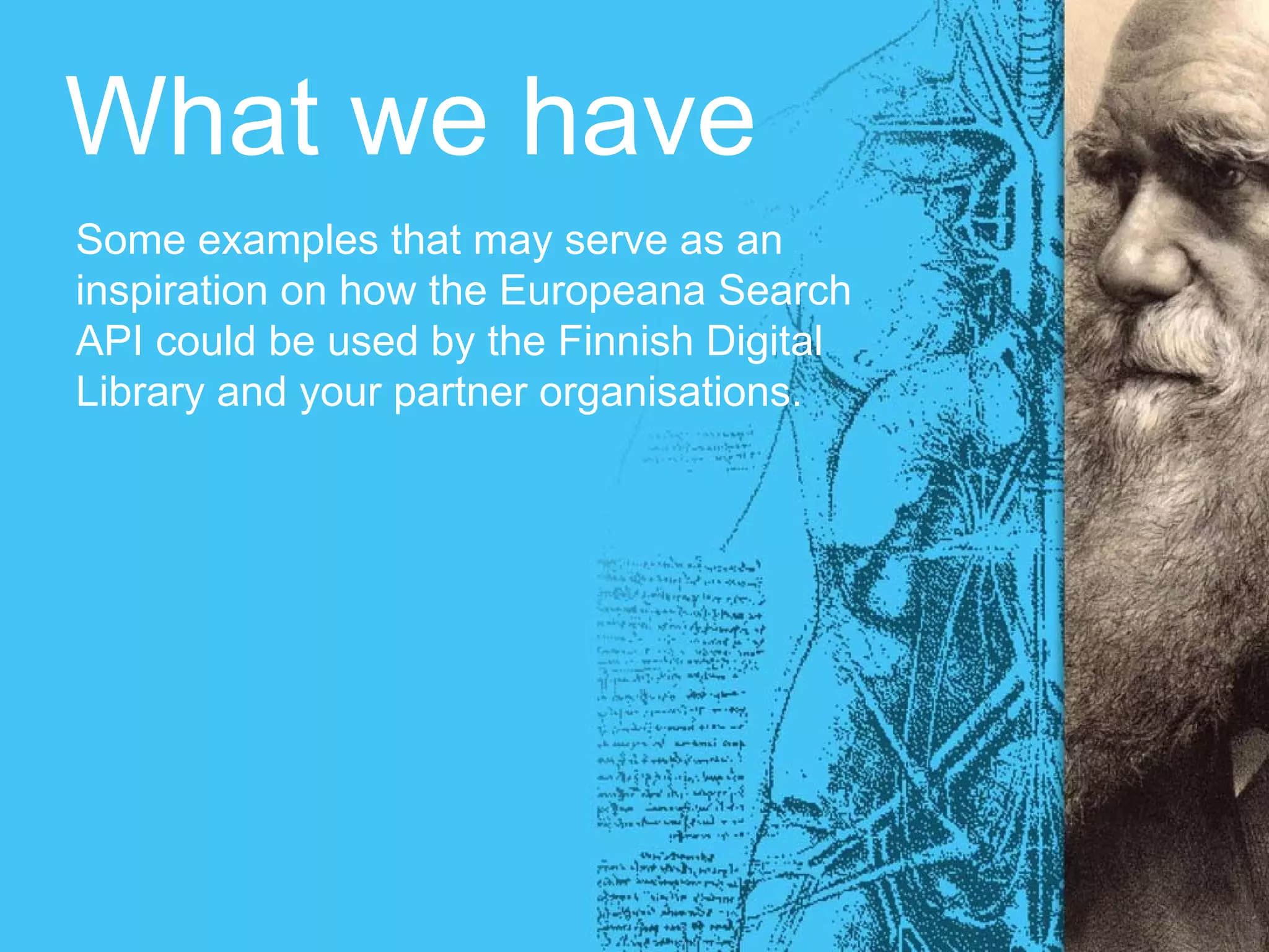 What we have
Some examples that may serve as an
inspiration on how the Europeana Search
API could be used by the Finnish Digital
Library and your partner organisations.
 