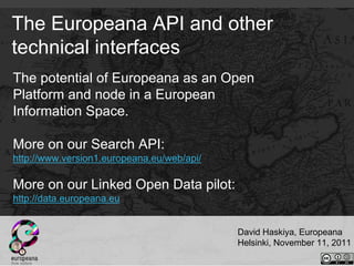 The Europeana API and other
technical interfaces
The potential of Europeana as an Open
Platform and node in a European
Information Space.

More on our Search API:
http://www.version1.europeana.eu/web/api/

More on our Linked Open Data pilot:
http://data.europeana.eu


                                            David Haskiya, Europeana
                                            Helsinki, November 11, 2011
 