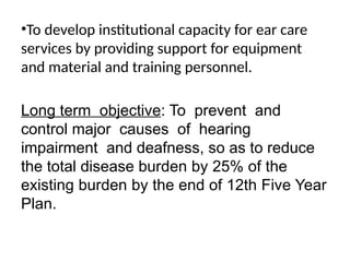 •To develop institutional capacity for ear care
services by providing support for equipment
and material and training personnel.
Long term objective: To prevent and
control major causes of hearing
impairment and deafness, so as to reduce
the total disease burden by 25% of the
existing burden by the end of 12th Five Year
Plan.
 