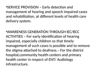 •SERVICE PROVISION – Early detection and
management of hearing and speech impaired cases
and rehabilitation, at different levels of health care
delivery system.
•AWARENESS GENERATION THROUGH IEC/BCC
ACTIVITIES – For early identification of hearing
impaired, especially children so that timely
management of such cases is possible and to remove
the stigma attached to deafness.– For the district
hospital,community health centers and primary
health center in respect of ENT/ Audiology
infrastructure.
 