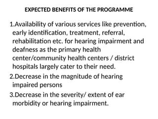 EXPECTED BENEFITS OF THE PROGRAMME
1.Availability of various services like prevention,
early identification, treatment, referral,
rehabilitation etc. for hearing impairment and
deafness as the primary health
center/community health centers / district
hospitals largely cater to their need.
2.Decrease in the magnitude of hearing
impaired persons
3.Decrease in the severity/ extent of ear
morbidity or hearing impairment.
 