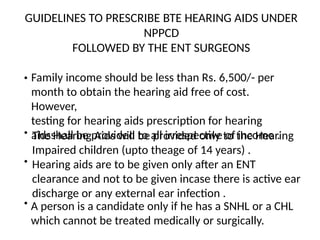 GUIDELINES TO PRESCRIBE BTE HEARING AIDS UNDER
NPPCD
FOLLOWED BY THE ENT SURGEONS
• Family income should be less than Rs. 6,500/- per
month to obtain the hearing aid free of cost.
However,
testing for hearing aids prescription for hearing
aidsshall be provided to all irrespective of income .
• The Hearing Aids will be provided only to the Hearing
Impaired children (upto theage of 14 years) .
• Hearing aids are to be given only after an ENT
clearance and not to be given incase there is active ear
discharge or any external ear infection .
• A person is a candidate only if he has a SNHL or a CHL
which cannot be treated medically or surgically.
 