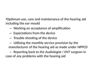 •Optimum use, care and maintenance of the hearing aid
including the ear mould
– Working on acceptance of amplification
– Expectations from the device
– Trouble shooting of the device
– Utilizing the monthly service provision by the
manufacturer of the hearing aid as made under NPPCD
– Reporting back to the Audiologist / ENT surgeon in
case of any problems with the hearing aid
 