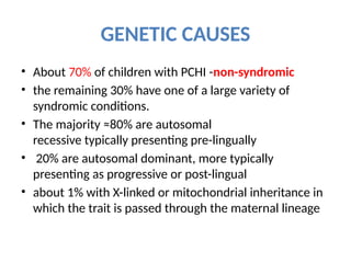 GENETIC CAUSES
• About 70% of children with PCHI -non-syndromic
• the remaining 30% have one of a large variety of
syndromic conditions.
• The majority ≈80% are autosomal
recessive typically presenting pre-lingually
• 20% are autosomal dominant, more typically
presenting as progressive or post-lingual
• about 1% with X-linked or mitochondrial inheritance in
which the trait is passed through the maternal lineage
 