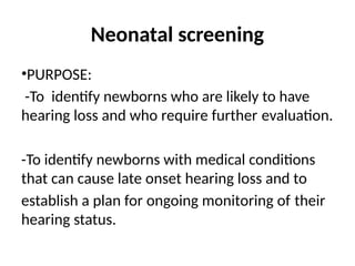 Neonatal screening
•PURPOSE:
-To identify newborns who are likely to have
hearing loss and who require further evaluation.
-To identify newborns with medical conditions
that can cause late onset hearing loss and to
establish a plan for ongoing monitoring of their
hearing status.
 