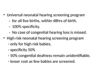 • Universal neonatal hearing screening program
- for all live births, within 48hrs of birth.
- 100% specificity.
- No case of congential hearing loss is missed.
• High risk neonatal hearing screening program
- only for high risk babies.
- specificity 50%
- 50% congential deafness remain unidentifiable.
- lesser cost as few babies are screened.
 