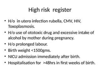 High risk register
• H/o in utero infection rubella, CMV, HIV,
Toxoplasmosis.
• H/o use of ototoxic drug and excessive intake of
alcohol by mother during pregnancy.
• H/o prolonged labour.
• Birth weight <1500gms.
• NICU admission immediately after birth.
• Hospitalisation for >48hrs in first weeks of birth.
 