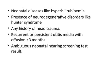 • Neonatal diseases like hyperbilirubinemia
• Presence of neurodegenerative disorders like
hunter syndrome
• Any history of head trauma.
• Recurrent or persistent otitis media with
effusion >3 months.
• Ambiguous neonatal hearing screening test
result.
 