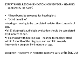 EXPERT PANEL RECOMMENDATIONS ONNEWBORN HEARING
SCREENING (BY ASHA)
• All newborns be screened for hearing loss
• “1-3-6 time line”
•Hearing screening to be completed no later than 1 month of
age.
•fail ?? diagnostic audiologic evaluation should be completed
by 3 months of age.
•If diagnosed with hearing loss – hearing technology fitted
within 1 month of the diagnosis and enroll in an early
intervention program by 6 months of age.
Exception :Newborns in neonatal intensive care units (NICUs)
 