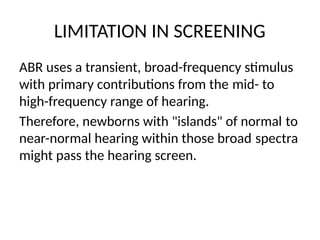 LIMITATION IN SCREENING
ABR uses a transient, broad-frequency stimulus
with primary contributions from the mid- to
high-frequency range of hearing.
Therefore, newborns with "islands" of normal to
near-normal hearing within those broad spectra
might pass the hearing screen.
 