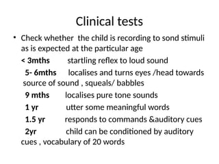 Clinical tests
• Check whether the child is recording to sond stimuli
as is expected at the particular age
< 3mths startling reflex to loud sound
5- 6mths localises and turns eyes /head towards
source of sound , squeals/ babbles
9 mths localises pure tone sounds
1 yr utter some meaningful words
1.5 yr responds to commands &auditory cues
2yr child can be conditioned by auditory
cues , vocabulary of 20 words
 