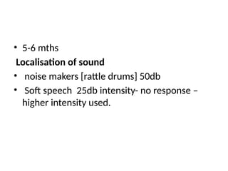 • 5-6 mths
Localisation of sound
• noise makers [rattle drums] 50db
• Soft speech 25db intensity- no response –
higher intensity used.
 