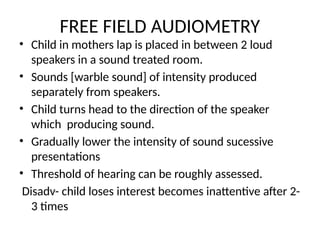 FREE FIELD AUDIOMETRY
• Child in mothers lap is placed in between 2 loud
speakers in a sound treated room.
• Sounds [warble sound] of intensity produced
separately from speakers.
• Child turns head to the direction of the speaker
which producing sound.
• Gradually lower the intensity of sound sucessive
presentations
• Threshold of hearing can be roughly assessed.
Disadv- child loses interest becomes inattentive after 2-
3 times
 