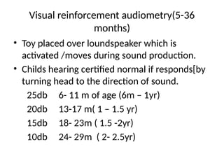 Visual reinforcement audiometry(5-36
months)
• Toy placed over loundspeaker which is
activated /moves during sound production.
• Childs hearing certified normal if responds[by
turning head to the direction of sound.
25db 6- 11 m of age (6m – 1yr)
20db 13-17 m( 1 – 1.5 yr)
15db 18- 23m ( 1.5 -2yr)
10db 24- 29m ( 2- 2.5yr)
 