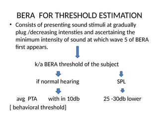 BERA FOR THRESHOLD ESTIMATION
• Consists of presenting sound stimuli at gradually
plug /decreasing intensties and ascertaining the
minimum intensity of sound at which wave 5 of BERA
first appears.
k/a BERA threshold of the subject
if normal hearing SPL
avg PTA with in 10db 25 -30db lower
[ behavioral threshold]
 