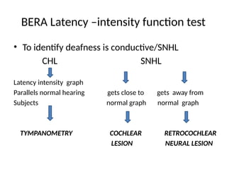 BERA Latency –intensity function test
• To identify deafness is conductive/SNHL
CHL SNHL
Latency intensity graph
Parallels normal hearing gets close to gets away from
Subjects normal graph normal graph
TYMPANOMETRY COCHLEAR RETROCOCHLEAR
LESION NEURAL LESION
 
