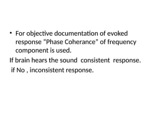 • For objective documentation of evoked
response “Phase Coherance” of frequency
component is used.
If brain hears the sound consistent response.
if No , inconsistent response.
 
