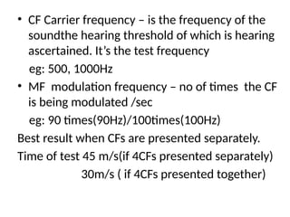 • CF Carrier frequency – is the frequency of the
soundthe hearing threshold of which is hearing
ascertained. It’s the test frequency
eg: 500, 1000Hz
• MF modulation frequency – no of times the CF
is being modulated /sec
eg: 90 times(90Hz)/100times(100Hz)
Best result when CFs are presented separately.
Time of test 45 m/s(if 4CFs presented separately)
30m/s ( if 4CFs presented together)
 