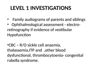 LEVEL 1 INVESTIGATIONS
• Family audiograms of parents and siblings
• Ophthalmological assessment - electro-
retinography if evidence of vestibular
Hypofunction
•CBC – R/O sickle cell anaemia,
thalassemia,ITP and ,other blood
dysfunctional, thrombocytoenia- congenital
rubella syndrome.
 