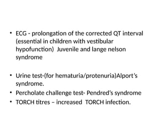 • ECG - prolongation of the corrected QT interval
(essential in children with vestibular
hypofunction) Juvenile and lange nelson
syndrome
• Urine test-(for hematuria/protenuria)Alport’s
syndrome.
• Percholate challenge test- Pendred’s syndrome
• TORCH titres – increased TORCH infection.
 