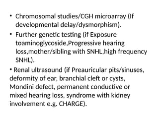 • Chromosomal studies/CGH microarray (If
developmental delay/dysmorphism).
• Further genetic testing (if Exposure
toaminoglycoside,Progressive hearing
loss,mother/sibling with SNHL,high frequency
SNHL).
• Renal ultrasound (if Preauricular pits/sinuses,
deformity of ear, branchial cleft or cysts,
Mondini defect, permanent conductive or
mixed hearing loss, syndrome with kidney
involvement e.g. CHARGE).
 