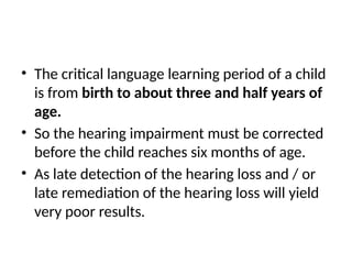 • The critical language learning period of a child
is from birth to about three and half years of
age.
• So the hearing impairment must be corrected
before the child reaches six months of age.
• As late detection of the hearing loss and / or
late remediation of the hearing loss will yield
very poor results.
 