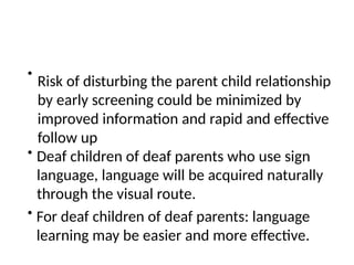 •
Risk of disturbing the parent child relationship
by early screening could be minimized by
improved information and rapid and effective
follow up
• Deaf children of deaf parents who use sign
language, language will be acquired naturally
through the visual route.
• For deaf children of deaf parents: language
learning may be easier and more effective.
 