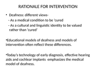 RATIONALE FOR INTERVENTION
• Deafness: different views-
- As a medical condition to be ‘cured
- As a cultural and linguistic identity to be valued
rather than ‘cured’
•Educational models of deafness and models of
intervention often reflect these differences.
•Today’s technology of early diagnosis, effective hearing
aids and cochlear implants emphasizes the medical
model of deafness.
 