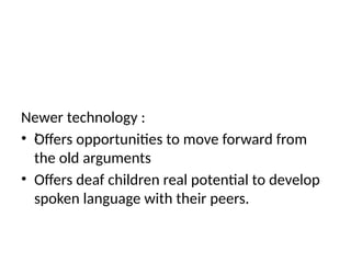 Newer technology :
• Offers opportunities to move forward from
the old arguments
• Offers deaf children real potential to develop
spoken language with their peers.
:
 