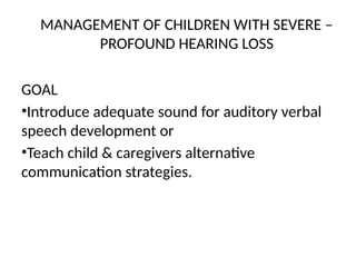 MANAGEMENT OF CHILDREN WITH SEVERE –
PROFOUND HEARING LOSS
GOAL
•Introduce adequate sound for auditory verbal
speech development or
•Teach child & caregivers alternative
communication strategies.
 