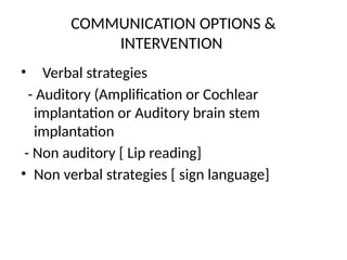 COMMUNICATION OPTIONS &
INTERVENTION
• Verbal strategies
- Auditory (Amplification or Cochlear
implantation or Auditory brain stem
implantation
- Non auditory [ Lip reading]
• Non verbal strategies [ sign language]
 