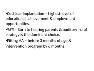 •Cochlear Implantation – highest level of
educational achievement & employment
opportunities.
•95% - Born to hearing parents & auditory –oral
strategy is the dominant choice.
•Fitting HA – before 3 months of age &
intervention program by 6 months.
 
