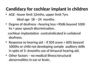 Candidacy for cochlear implant in children
• AGE –lower limit 12mths, upper limit 7yrs
ideal age 18 – 24 months.
• Degree of deafness –hearing loss >90db beyond 1000
hz + poor speech discrimination.
cochlear implantation contraindicated in unilateral
deafness.
• Response to hearing aid – if SDS score < 60% beyond
1000hz or child not developing sample auditory skills
in spite of 3- 6months use of binaural hearing aid.
• Other factors – no medical illness/structural
abnormalities in ear or brain.
 