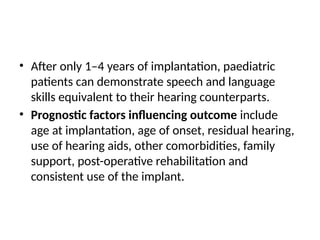 • After only 1–4 years of implantation, paediatric
patients can demonstrate speech and language
skills equivalent to their hearing counterparts.
• Prognostic factors inﬂuencing outcome include
age at implantation, age of onset, residual hearing,
use of hearing aids, other comorbidities, family
support, post-operative rehabilitation and
consistent use of the implant.
 