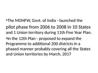 •The MOHFW, Govt. of India - launched the
pilot phase from 2006 to 2008 in 10 States
and 1 Union territory during 11th Five Year Plan.
•In the 12th Plan - proposed to expand the
Programme to additional 200 districts in a
phased manner probably covering all the States
and Union territories by March, 2017
 