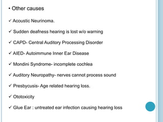 • Other causes
 Acoustic Neurinoma.
 Sudden deafness hearing is lost w/o warning
 CAPD- Central Auditory Processing Disorder
 AIED- Autoimmune Inner Ear Disease
 Mondini Syndrome- incomplete cochlea
 Auditory Neuropathy- nerves cannot process sound
 Presbycusis- Age related hearing loss.
 Ototoxicity
 Glue Ear : untreated ear infection causing hearing loss
 