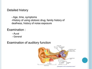 Detailed history
- Age, time, symptoms
-History of using ototoxic drug, family history of
deafness, history of noise exposure
Examination :
- Aural
- General
Examination of auditory function
 