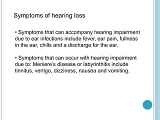 Symptoms of hearing loss
• Symptoms that can accompany hearing impairment
due to ear infections include fever, ear pain, fullness
in the ear, chills and a discharge for the ear.
• Symptoms that can occur with hearing impairment
due to: Meniere’s disease or labyrinthitis include
tinnitus, vertigo, dizziness, nausea and vomiting.
 