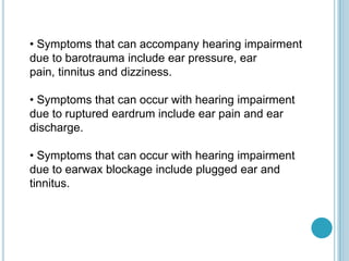 • Symptoms that can accompany hearing impairment
due to barotrauma include ear pressure, ear
pain, tinnitus and dizziness.
• Symptoms that can occur with hearing impairment
due to ruptured eardrum include ear pain and ear
discharge.
• Symptoms that can occur with hearing impairment
due to earwax blockage include plugged ear and
tinnitus.
 
