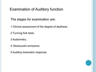 Examination of Auditory function
The stages for examination are:
1 Clinical assessment of the degree of deafness.
2 Tunning fork tests.
3 Audiometry.
4 Otoacoustic emissions
5 Auditory brainstem response
 