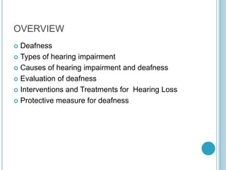 OVERVIEW
 Deafness
 Types of hearing impairment
 Causes of hearing impairment and deafness
 Evaluation of deafness
 Interventions and Treatments for Hearing Loss
 Protective measure for deafness
 