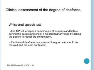 Clinical assessment of the degree of deafness.
Whispered speech test.
-The GP will whisper a combination of numbers and letters
behind the patient and check if he can hear anything by asking
the patient to repeat the combination.
- If unilateral deafness is suspected the good ear should be
masked and the deaf ear tested.
BMJ. 2003 October 25; 327(7421): 967
 