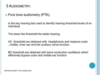 3 AUDIOMETRY.
 Pure tone audiometry (PTA).
- Is the key hearing test used to identify hearing threshold levels of an
individual
- The lower the threshold the better hearing.
- AC threshold are obtained with headphones and measure outer
, middle, inner ear and the auditory nerve function.
- BC threshold are obtained with bone conduction oscillators which
effectively bypass outer and middle ear function
BRITISH SOCIETY OF AUDIOLOGY
 