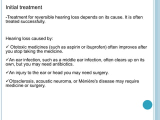 Initial treatment
-Treatment for reversible hearing loss depends on its cause. It is often
treated successfully.
Hearing loss caused by:
 Ototoxic medicines (such as aspirin or ibuprofen) often improves after
you stop taking the medicine.
An ear infection, such as a middle ear infection, often clears up on its
own, but you may need antibiotics.
An injury to the ear or head you may need surgery.
Otosclerosis, acoustic neuroma, or Ménière's disease may require
medicine or surgery.
 