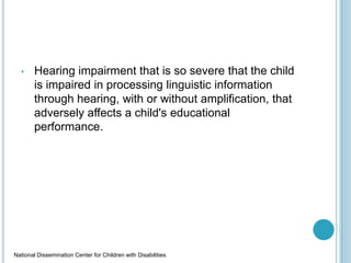 • Hearing impairment that is so severe that the child
is impaired in processing linguistic information
through hearing, with or without amplification, that
adversely affects a child's educational
performance.
National Dissemination Center for Children with Disabilities
 