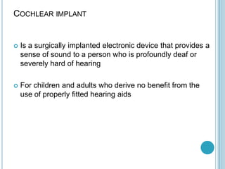 COCHLEAR IMPLANT
 Is a surgically implanted electronic device that provides a
sense of sound to a person who is profoundly deaf or
severely hard of hearing
 For children and adults who derive no benefit from the
use of properly fitted hearing aids
 