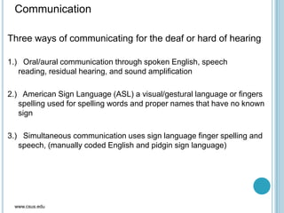 Communication
Three ways of communicating for the deaf or hard of hearing
1.) Oral/aural communication through spoken English, speech
reading, residual hearing, and sound amplification
2.) American Sign Language (ASL) a visual/gestural language or fingers
spelling used for spelling words and proper names that have no known
sign
3.) Simultaneous communication uses sign language finger spelling and
speech, (manually coded English and pidgin sign language)
www.csus.edu
 