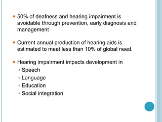  50% of deafness and hearing impairment is
avoidable through prevention, early diagnosis and
management
 Current annual production of hearing aids is
estimated to meet less than 10% of global need.
 Hearing impairment impacts development in
◦ Speech
◦ Language
◦ Education
◦ Social integration
 
